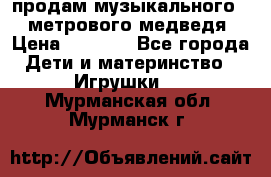 продам музыкального 1,5 метрового медведя  › Цена ­ 2 500 - Все города Дети и материнство » Игрушки   . Мурманская обл.,Мурманск г.